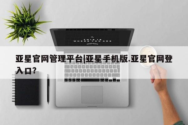 亚星代理网管理系统 亚星app下载亚星官网管理平台|亚星手机版.亚星官网登入口？