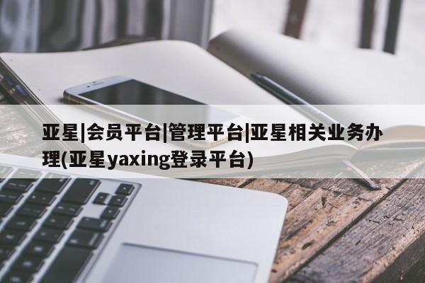 亚星代理网管理系统 亚星app下载亚星|会员平台|管理平台|亚星相关业务办理(亚星yaxing登录平台)