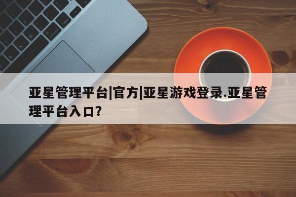 亚星代理网管理系统 亚星app下载亚星管理平台|官方|亚星游戏登录.亚星管理平台入口？