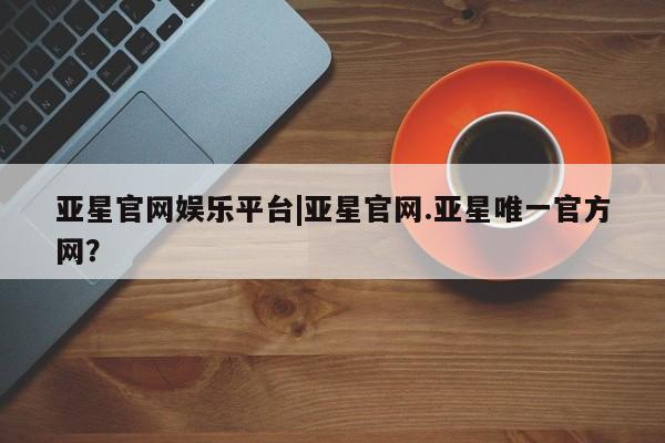 亚星代理网管理系统 亚星app下载亚星官网娱乐平台|亚星官网.亚星唯一官方网？