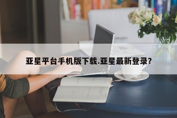 亚星代理网管理系统 亚星app下载亚星平台手机版下载.亚星最新登录？