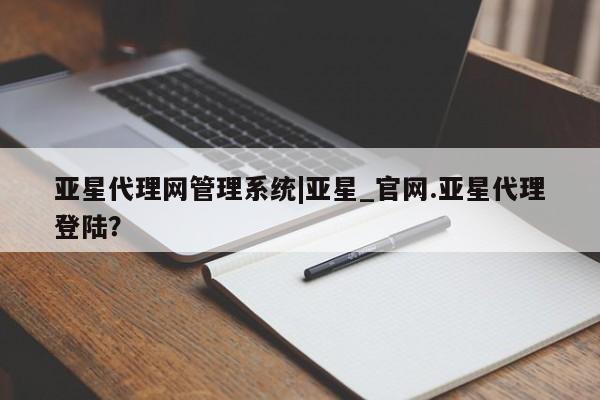 亚星代理网管理系统 亚星app下载亚星代理网管理系统|亚星_官网.亚星代理登陆？