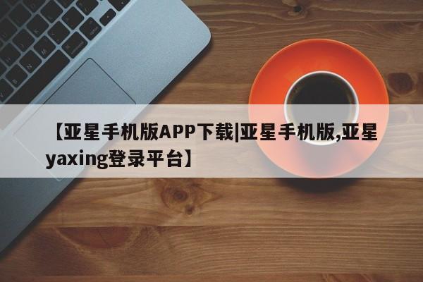 亚星代理网管理系统 亚星app下载【亚星手机版APP下载|亚星手机版,亚星yaxing登录平台】