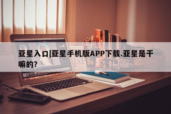 亚星代理网管理系统 亚星app下载亚星入口|亚星手机版APP下载.亚星是干嘛的？