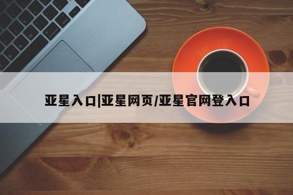 亚星代理网管理系统 亚星app下载亚星入口|亚星网页/亚星官网登入口