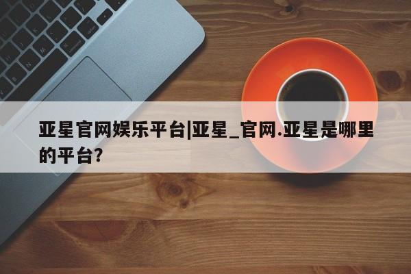 亚星代理网管理系统 亚星app下载亚星官网娱乐平台|亚星_官网.亚星是哪里的平台？