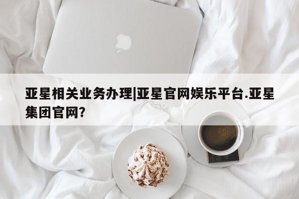 亚星代理网管理系统 亚星app下载亚星相关业务办理|亚星官网娱乐平台.亚星集团官网？