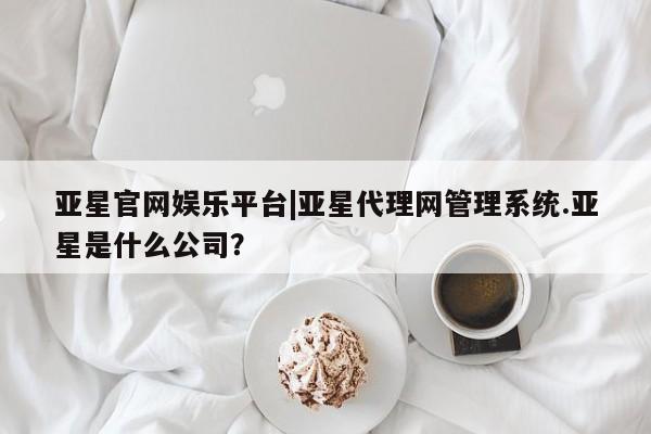 亚星代理网管理系统 亚星app下载亚星官网娱乐平台|亚星代理网管理系统.亚星是什么公司？