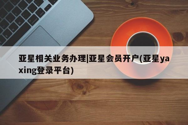 亚星代理网管理系统 亚星app下载亚星相关业务办理|亚星会员开户(亚星yaxing登录平台)