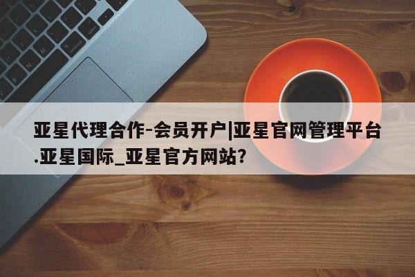 亚星代理网管理系统 亚星app下载亚星代理合作-会员开户|亚星官网管理平台.亚星国际_亚星官方网站？
