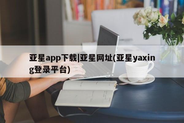 亚星代理网管理系统 亚星app下载亚星app下载|亚星网址(亚星yaxing登录平台)