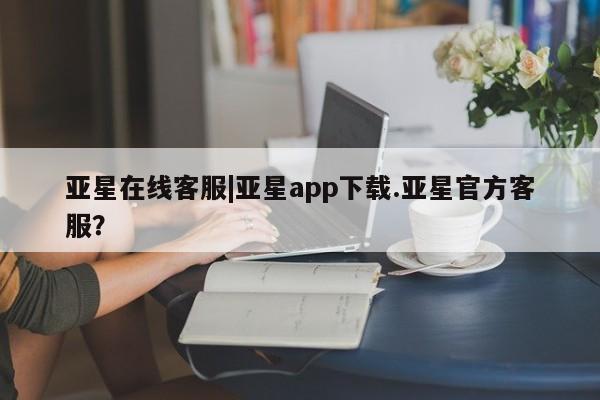 亚星代理网管理系统 亚星app下载亚星在线客服|亚星app下载.亚星官方客服？