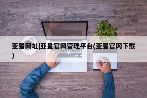 亚星代理网管理系统 亚星app下载亚星网址|亚星官网管理平台(亚星官网下载)