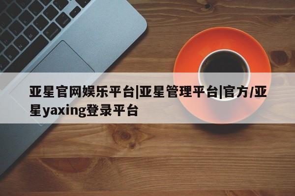 亚星代理网管理系统 亚星app下载亚星官网娱乐平台|亚星管理平台|官方/亚星yaxing登录平台